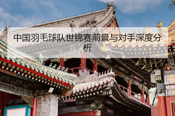 中国羽毛球队世锦赛前景与对手深度分析
